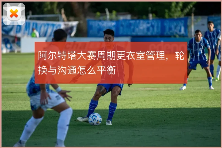 阿尔特塔大赛周期更衣室管理，轮换与沟通怎么平衡