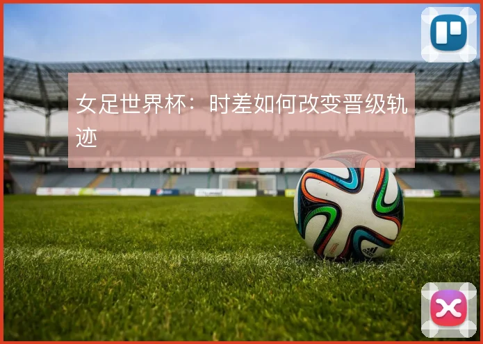 女足世界杯：时差如何改变晋级轨迹