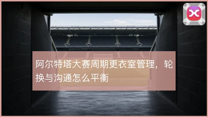 阿尔特塔大赛周期更衣室管理，轮换与沟通怎么平衡