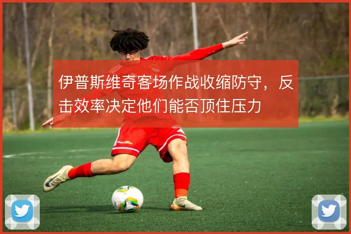 伊普斯维奇客场作战收缩防守，反击效率决定他们能否顶住压力