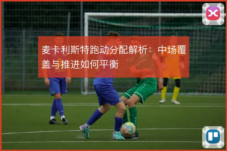 麦卡利斯特跑动分配解析：中场覆盖与推进如何平衡