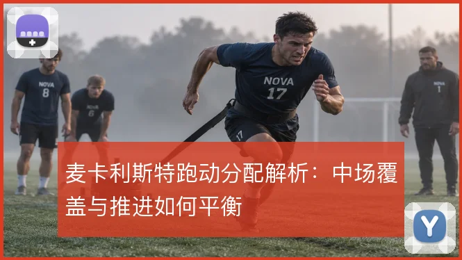 麦卡利斯特跑动分配解析：中场覆盖与推进如何平衡