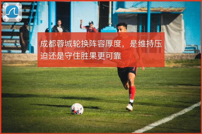 成都蓉城轮换阵容厚度，是维持压迫还是守住胜果更可靠
