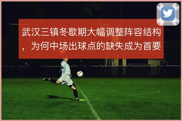武汉三镇冬歇期大幅调整阵容结构，为何中场出球点的缺失成为首要难题
