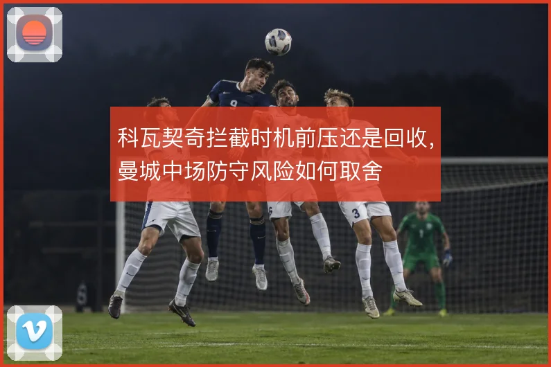 科瓦契奇拦截时机前压还是回收，曼城中场防守风险如何取舍