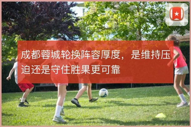 成都蓉城轮换阵容厚度,是维持压迫还是守住胜果更可靠