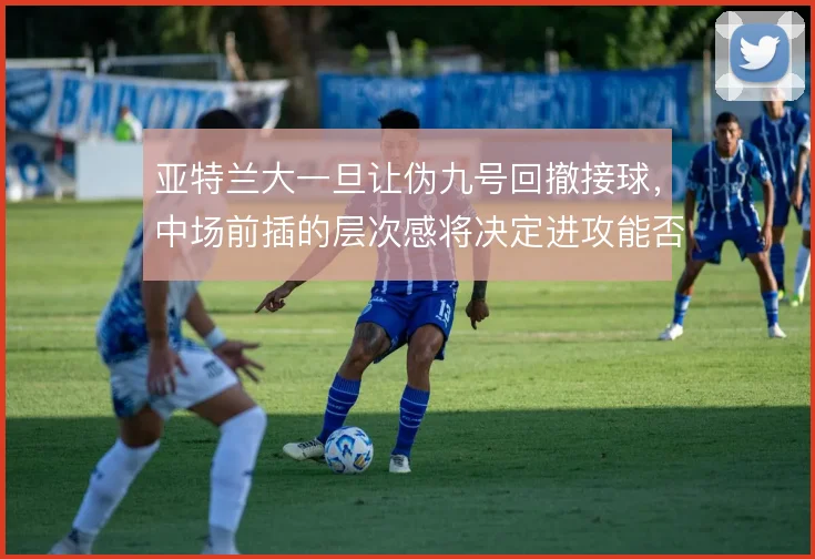亚特兰大一旦让伪九号回撤接球，中场前插的层次感将决定进攻能否穿透