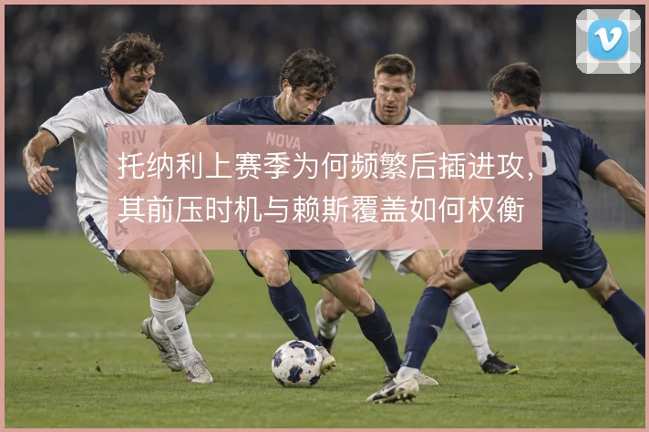 托纳利上赛季为何频繁后插进攻，其前压时机与赖斯覆盖如何权衡